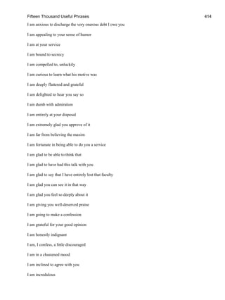 Fifteen Thousand Useful Phrases 414
I am anxious to discharge the very onerous debt I owe you
I am appealing to your sense of humor
I am at your service
I am bound to secrecy
I am compelled to, unluckily
I am curious to learn what his motive was
I am deeply flattered and grateful
I am delighted to hear you say so
I am dumb with admiration
I am entirely at your disposal
I am extremely glad you approve of it
I am far from believing the maxim
I am fortunate in being able to do you a service
I am glad to be able to think that
I am glad to have had this talk with you
I am glad to say that I have entirely lost that faculty
I am glad you can see it in that way
I am glad you feel so deeply about it
I am giving you well-deserved praise
I am going to make a confession
I am grateful for your good opinion
I am honestly indignant
I am, I confess, a little discouraged
I am in a chastened mood
I am inclined to agree with you
I am incredulous
 