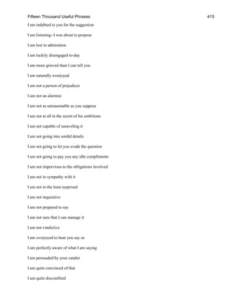 Fifteen Thousand Useful Phrases 415
I am indebted to you for the suggestion
I am listening--I was about to propose
I am lost in admiration
I am luckily disengaged to-day
I am more grieved than I can tell you
I am naturally overjoyed
I am not a person of prejudices
I am not an alarmist
I am not as unreasonable as you suppose
I am not at all in the secret of his ambitions
I am not capable of unraveling it
I am not going into sordid details
I am not going to let you evade the question
I am not going to pay you any idle compliments
I am not impervious to the obligations involved
I am not in sympathy with it
I am not in the least surprised
I am not inquisitive
I am not prepared to say
I am not sure that I can manage it
I am not vindictive
I am overjoyed to hear you say so
I am perfectly aware of what I am saying
I am persuaded by your candor
I am quite convinced of that
I am quite discomfited
 