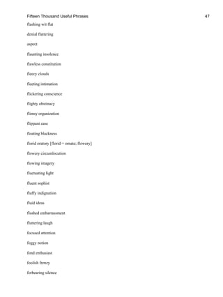 Fifteen Thousand Useful Phrases 47
flashing wit flat
denial flattering
aspect
flaunting insolence
flawless constitution
fleecy clouds
fleeting intimation
flickering conscience
flighty obstinacy
flimsy organization
flippant ease
floating blackness
florid oratory [florid = ornate; flowery]
flowery circumlocution
flowing imagery
fluctuating light
fluent sophist
fluffy indignation
fluid ideas
flushed embarrassment
fluttering laugh
focused attention
foggy notion
fond enthusiast
foolish frenzy
forbearing silence
 