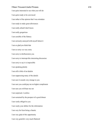 Fifteen Thousand Useful Phrases 416
I am quite interested to see what you will do
I am quite ready to be convinced
I am rather of the opinion that I was mistaken
I am ready to make great allowances
I am really afraid I don't know
I am really gregarious
I am sensible of the flattery
I am seriously annoyed with myself about it
I am so glad you think that
I am so sorry--so very sorry
I am sorry to disillusionize you
I am sorry to interrupt this interesting discussion
I am sorry to say it is impossible
I am speaking plainly
I am still a little of an idealist
I am suppressing many of the details
I am sure it sounds very strange to you
I am sure you could pay me no higher compliment
I am sure you will hear me out
I am surprised, I confess
I am sustained by the prospect of a good dinner
I am vastly obliged to you
I am vastly your debtor for the information
I am very far from being a fanatic
I am very glad of this opportunity
I am very grateful--very much flattered
 