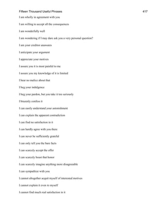 Fifteen Thousand Useful Phrases 417
I am wholly in agreement with you
I am willing to accept all the consequences
I am wonderfully well
I am wondering if I may dare ask you a very personal question?
I am your creditor unawares
I anticipate your argument
I appreciate your motives
I assure you it is most painful to me
I assure you my knowledge of it is limited
I bear no malice about that
I beg your indulgence
I beg your pardon, but you take it too seriously
I brazenly confess it
I can easily understand your astonishment
I can explain the apparent contradiction
I can find no satisfaction in it
I can hardly agree with you there
I can never be sufficiently grateful
I can only tell you the bare facts
I can scarcely accept the offer
I can scarcely boast that honor
I can scarcely imagine anything more disagreeable
I can sympathize with you
I cannot altogether acquit myself of interested motives
I cannot explain it even to myself
I cannot find much real satisfaction in it
 