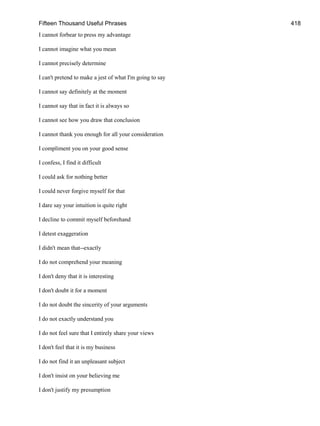 Fifteen Thousand Useful Phrases 418
I cannot forbear to press my advantage
I cannot imagine what you mean
I cannot precisely determine
I can't pretend to make a jest of what I'm going to say
I cannot say definitely at the moment
I cannot say that in fact it is always so
I cannot see how you draw that conclusion
I cannot thank you enough for all your consideration
I compliment you on your good sense
I confess, I find it difficult
I could ask for nothing better
I could never forgive myself for that
I dare say your intuition is quite right
I decline to commit myself beforehand
I detest exaggeration
I didn't mean that--exactly
I do not comprehend your meaning
I don't deny that it is interesting
I don't doubt it for a moment
I do not doubt the sincerity of your arguments
I do not exactly understand you
I do not feel sure that I entirely share your views
I don't feel that it is my business
I do not find it an unpleasant subject
I don't insist on your believing me
I don't justify my presumption
 