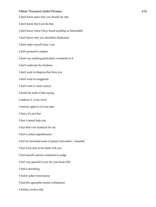 Fifteen Thousand Useful Phrases 419
I don't know quite why you should say that
I don't know that I can do that
I don't know when I have heard anything so lamentable
I don't know why you should be displeased
I don't make myself clear, I see
I don't pretend to explain
I don't see anything particularly wonderful in it
I don't underrate his kindness
I don't want to disguise that from you
I don't want to exaggerate
I don't want to seem critical
I doubt the truth of that saying
I endorse it, every word
I entirely approve of your plan
I fancy it's just that
I fear I cannot help you
I fear that's too technical for me
I feel a certain apprehension
I feel an unwonted sense of gaiety [unwonted = unusual]
I feel it my duty to be frank with you
I feel myself scarcely competent to judge
I feel very grateful to you for your kind offer
I find it absorbing
I find it rather monotonous
I find this agreeable mental exhilaration
I frankly confess that
 