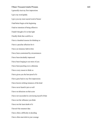 Fifteen Thousand Useful Phrases 420
I generally trust my first impressions
I give my word gladly
I give you my most sacred word of honor
I had better begin at the beginning
I had no intention of being offensive
I hadn't thought of it in that light
I hardly think that could be so
I have a hundred reasons for thinking so
I have a peculiar affection for it
I have an immense faith in him
I have been constrained by circumstances
I have been decidedly impressed
I have been longing to see more of you
I have been puzzling over a dilemma
I have every reason to think so
I have given you the best proof of it
I have gone back to my first impressions
I have known striking instances of the kind
I have never heard it put so well
I have no delusions on that score
I have not succeeded in convincing myself of that
I have not the influence you think
I have not the least doubt of it
I haven't the remotest idea
I have often a difficulty in deciding
I have often marveled at your courage
 