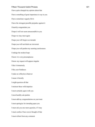 Fifteen Thousand Useful Phrases 421
I have quite changed my opinion about that
I have something of great importance to say to you
I have sometimes vaguely felt it
I have the strongest possible prejudice against it
I heartily congratulate you
I hope it will not seem unreasonable to you
I hope we may meet again
I hope you will forgive an intruder
I hope you will not think me irreverent
I hope you will pardon my seeming carelessness
I indulge the modest hope
I know it is very presumptuous
I know my request will appear singular
I like it immensely
I like your frankness
I make no reflection whatever
I mean it literally
I might question all that
I mistrust these wild impulses
I most certainly agree with you
I most humbly ask pardon
I must add my congratulations on your taste
I must apologize for intruding upon you
I must ask you one more question, if I may
I must confess I have never thought of that
I must refrain from any comment
 