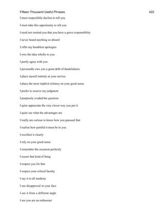 Fifteen Thousand Useful Phrases 422
I must respectfully decline to tell you
I must take this opportunity to tell you
I need not remind you that you have a grave responsibility
I never heard anything so absurd
I offer my humblest apologies
I owe the idea wholly to you
I partly agree with you
I personally owe you a great debt of thankfulness
I place myself entirely at your service
I place the most implicit reliance on your good sense
I prefer to reserve my judgment
I purposely evaded the question
I quite appreciate the very clever way you put it
I quite see what the advantages are
I really am curious to know how you guessed that
I realize how painful it must be to you
I recollect it clearly
I rely on your good sense
I remember the occasion perfectly
I resent that kind of thing
I respect you for that
I respect your critical faculty
I say it in all modesty
I see disapproval in your face
I see it from a different angle
I see you are an enthusiast
 
