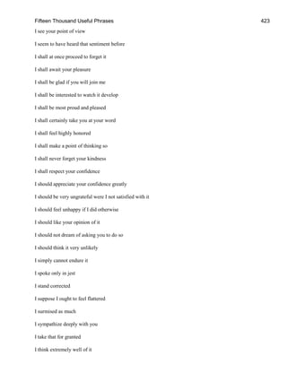 Fifteen Thousand Useful Phrases 423
I see your point of view
I seem to have heard that sentiment before
I shall at once proceed to forget it
I shall await your pleasure
I shall be glad if you will join me
I shall be interested to watch it develop
I shall be most proud and pleased
I shall certainly take you at your word
I shall feel highly honored
I shall make a point of thinking so
I shall never forget your kindness
I shall respect your confidence
I should appreciate your confidence greatly
I should be very ungrateful were I not satisfied with it
I should feel unhappy if I did otherwise
I should like your opinion of it
I should not dream of asking you to do so
I should think it very unlikely
I simply cannot endure it
I spoke only in jest
I stand corrected
I suppose I ought to feel flattered
I surmised as much
I sympathize deeply with you
I take that for granted
I think extremely well of it
 