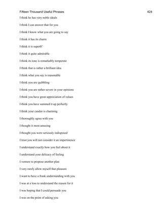 Fifteen Thousand Useful Phrases 424
I think he has very noble ideals
I think I can answer that for you
I think I know what you are going to say
I think it has its charm
I think it is superb!
I think it quite admirable
I think its tone is remarkably temperate
I think that is rather a brilliant idea
I think what you say is reasonable
I think you are quibbling
I think you are rather severe in your opinions
I think you have great appreciation of values
I think you have summed it up perfectly
I think your candor is charming
I thoroughly agree with you
I thought it most amusing
I thought you were seriously indisposed
I trust you will not consider it an impertinence
I understand exactly how you feel about it
I understand your delicacy of feeling
I venture to propose another plan
I very rarely allow myself that pleasure
I want to have a frank understanding with you
I was at a loss to understand the reason for it
I was hoping that I could persuade you
I was on the point of asking you
 