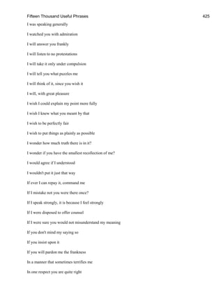 Fifteen Thousand Useful Phrases 425
I was speaking generally
I watched you with admiration
I will answer you frankly
I will listen to no protestations
I will take it only under compulsion
I will tell you what puzzles me
I will think of it, since you wish it
I will, with great pleasure
I wish I could explain my point more fully
I wish I knew what you meant by that
I wish to be perfectly fair
I wish to put things as plainly as possible
I wonder how much truth there is in it?
I wonder if you have the smallest recollection of me?
I would agree if I understood
I wouldn't put it just that way
If ever I can repay it, command me
If I mistake not you were there once?
If I speak strongly, it is because I feel strongly
If I were disposed to offer counsel
If I were sure you would not misunderstand my meaning
If you don't mind my saying so
If you insist upon it
If you will pardon me the frankness
In a manner that sometimes terrifies me
In one respect you are quite right
 