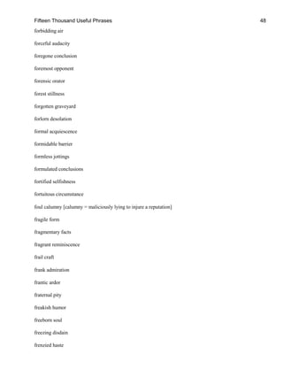 Fifteen Thousand Useful Phrases 48
forbidding air
forceful audacity
foregone conclusion
foremost opponent
forensic orator
forest stillness
forgotten graveyard
forlorn desolation
formal acquiescence
formidable barrier
formless jottings
formulated conclusions
fortified selfishness
fortuitous circumstance
foul calumny [calumny = maliciously lying to injure a reputation]
fragile form
fragmentary facts
fragrant reminiscence
frail craft
frank admiration
frantic ardor
fraternal pity
freakish humor
freeborn soul
freezing disdain
frenzied haste
 
