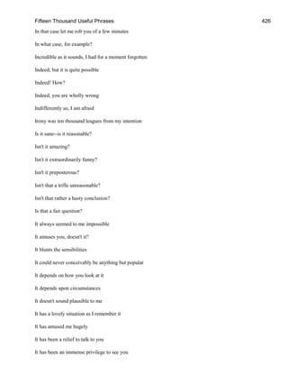 Fifteen Thousand Useful Phrases 426
In that case let me rob you of a few minutes
In what case, for example?
Incredible as it sounds, I had for a moment forgotten
Indeed, but it is quite possible
Indeed! How?
Indeed, you are wholly wrong
Indifferently so, I am afraid
Irony was ten thousand leagues from my intention
Is it sane--is it reasonable?
Isn't it amazing?
Isn't it extraordinarily funny?
Isn't it preposterous?
Isn't that a trifle unreasonable?
Isn't that rather a hasty conclusion?
Is that a fair question?
It always seemed to me impossible
It amuses you, doesn't it?
It blunts the sensibilities
It could never conceivably be anything but popular
It depends on how you look at it
It depends upon circumstances
It doesn't sound plausible to me
It has a lovely situation as I remember it
It has amused me hugely
It has been a relief to talk to you
It has been an immense privilege to see you
 