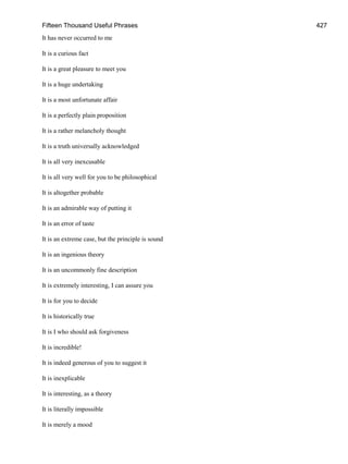 Fifteen Thousand Useful Phrases 427
It has never occurred to me
It is a curious fact
It is a great pleasure to meet you
It is a huge undertaking
It is a most unfortunate affair
It is a perfectly plain proposition
It is a rather melancholy thought
It is a truth universally acknowledged
It is all very inexcusable
It is all very well for you to be philosophical
It is altogether probable
It is an admirable way of putting it
It is an error of taste
It is an extreme case, but the principle is sound
It is an ingenious theory
It is an uncommonly fine description
It is extremely interesting, I can assure you
It is for you to decide
It is historically true
It is I who should ask forgiveness
It is incredible!
It is indeed generous of you to suggest it
It is inexplicable
It is interesting, as a theory
It is literally impossible
It is merely a mood
 
