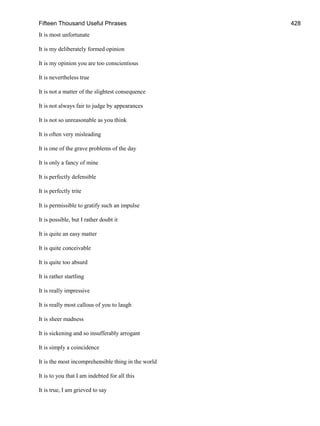 Fifteen Thousand Useful Phrases 428
It is most unfortunate
It is my deliberately formed opinion
It is my opinion you are too conscientious
It is nevertheless true
It is not a matter of the slightest consequence
It is not always fair to judge by appearances
It is not so unreasonable as you think
It is often very misleading
It is one of the grave problems of the day
It is only a fancy of mine
It is perfectly defensible
It is perfectly trite
It is permissible to gratify such an impulse
It is possible, but I rather doubt it
It is quite an easy matter
It is quite conceivable
It is quite too absurd
It is rather startling
It is really impressive
It is really most callous of you to laugh
It is sheer madness
It is sickening and so insufferably arrogant
It is simply a coincidence
It is the most incomprehensible thing in the world
It is to you that I am indebted for all this
It is true, I am grieved to say
 