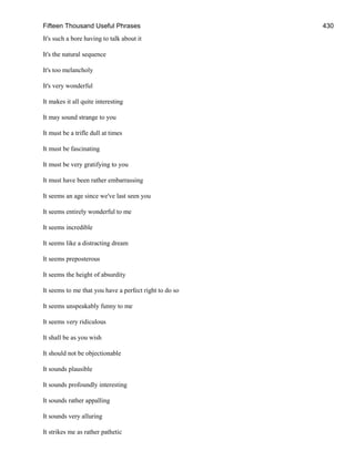 Fifteen Thousand Useful Phrases 430
It's such a bore having to talk about it
It's the natural sequence
It's too melancholy
It's very wonderful
It makes it all quite interesting
It may sound strange to you
It must be a trifle dull at times
It must be fascinating
It must be very gratifying to you
It must have been rather embarrassing
It seems an age since we've last seen you
It seems entirely wonderful to me
It seems incredible
It seems like a distracting dream
It seems preposterous
It seems the height of absurdity
It seems to me that you have a perfect right to do so
It seems unspeakably funny to me
It seems very ridiculous
It shall be as you wish
It should not be objectionable
It sounds plausible
It sounds profoundly interesting
It sounds rather appalling
It sounds very alluring
It strikes me as rather pathetic
 
