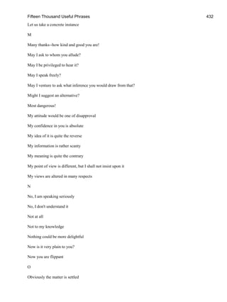 Fifteen Thousand Useful Phrases 432
Let us take a concrete instance
M
Many thanks--how kind and good you are!
May I ask to whom you allude?
May I be privileged to hear it?
May I speak freely?
May I venture to ask what inference you would draw from that?
Might I suggest an alternative?
Most dangerous!
My attitude would be one of disapproval
My confidence in you is absolute
My idea of it is quite the reverse
My information is rather scanty
My meaning is quite the contrary
My point of view is different, but I shall not insist upon it
My views are altered in many respects
N
No, I am speaking seriously
No, I don't understand it
Not at all
Not to my knowledge
Nothing could be more delightful
Now is it very plain to you?
Now you are flippant
O
Obviously the matter is settled
 