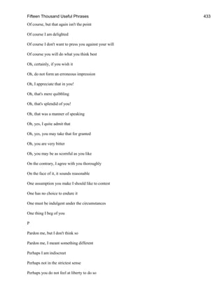 Fifteen Thousand Useful Phrases 433
Of course, but that again isn't the point
Of course I am delighted
Of course I don't want to press you against your will
Of course you will do what you think best
Oh, certainly, if you wish it
Oh, do not form an erroneous impression
Oh, I appreciate that in you!
Oh, that's mere quibbling
Oh, that's splendid of you!
Oh, that was a manner of speaking
Oh, yes, I quite admit that
Oh, yes, you may take that for granted
Oh, you are very bitter
Oh, you may be as scornful as you like
On the contrary, I agree with you thoroughly
On the face of it, it sounds reasonable
One assumption you make I should like to contest
One has no choice to endure it
One must be indulgent under the circumstances
One thing I beg of you
P
Pardon me, but I don't think so
Pardon me, I meant something different
Perhaps I am indiscreet
Perhaps not in the strictest sense
Perhaps you do not feel at liberty to do so
 