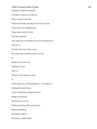 Fifteen Thousand Useful Phrases 434
Perhaps you think me ungrateful
Personally I confess to an objection
Please continue to be frank
Please do not think I am asking out of mere curiosity
Please forgive my thoughtlessness
Please make yourself at home
Pray don't apologize
Pray forgive me for intruding on you so unceremoniously
Pray go on!
Precisely, that is just what I meant
Put in that way it certainly sounds very well
Q
Question me, if you wish
Quibbling, I call it
Quite so
Quite the wisest thing you can do
R
Rather loquacious, I think [loquacious = very talkative]
Reading between the lines
Really? I should have thought otherwise
Really--you must go?
Reassure me, if you can
Reflect upon the possible consequences
Relatively speaking
Reluctantly I admit it
Reverting to another matter
 