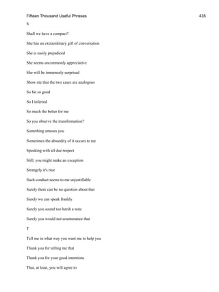 Fifteen Thousand Useful Phrases 435
S
Shall we have a compact?
She has an extraordinary gift of conversation
She is easily prejudiced
She seems uncommonly appreciative
She will be immensely surprised
Show me that the two cases are analogous
So far so good
So I inferred
So much the better for me
So you observe the transformation?
Something amuses you
Sometimes the absurdity of it occurs to me
Speaking with all due respect
Still, you might make an exception
Strangely it's true
Such conduct seems to me unjustifiable
Surely there can be no question about that
Surely we can speak frankly
Surely you sound too harsh a note
Surely you would not countenance that
T
Tell me in what way you want me to help you
Thank you for telling me that
Thank you for your good intentions
That, at least, you will agree to
 
