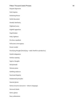 Fifteen Thousand Useful Phrases 49
frequent digression
fresh impetus
freshening breeze
fretful discontent
friendly familiarity
frightened sense
frightful apparition
frigid disdain
frisky lightness
frivolous expedient
frolicsome extravagance
frozen wonder
fructifying thought [fructifying = make fruitful or productive]
fruitful indignation
fruitless repining
fugitive thoughts
full plenitude
fulsome praise
fumbling endeavor
functional disparity
fundamental principles
funereal gloom
furious invective [invective = abusive language]
furrowed cheeks
furtive glance
fussy enthusiasms
 