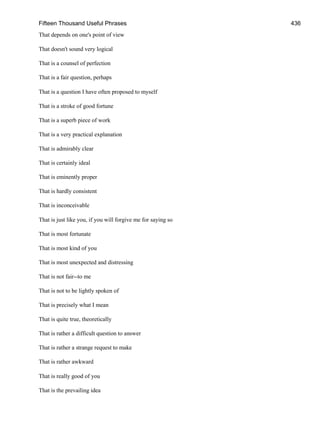 Fifteen Thousand Useful Phrases 436
That depends on one's point of view
That doesn't sound very logical
That is a counsel of perfection
That is a fair question, perhaps
That is a question I have often proposed to myself
That is a stroke of good fortune
That is a superb piece of work
That is a very practical explanation
That is admirably clear
That is certainly ideal
That is eminently proper
That is hardly consistent
That is inconceivable
That is just like you, if you will forgive me for saying so
That is most fortunate
That is most kind of you
That is most unexpected and distressing
That is not fair--to me
That is not to be lightly spoken of
That is precisely what I mean
That is quite true, theoretically
That is rather a difficult question to answer
That is rather a strange request to make
That is rather awkward
That is really good of you
That is the prevailing idea
 