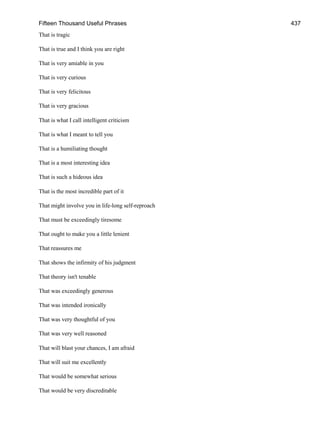 Fifteen Thousand Useful Phrases 437
That is tragic
That is true and I think you are right
That is very amiable in you
That is very curious
That is very felicitous
That is very gracious
That is what I call intelligent criticism
That is what I meant to tell you
That is a humiliating thought
That is a most interesting idea
That is such a hideous idea
That is the most incredible part of it
That might involve you in life-long self-reproach
That must be exceedingly tiresome
That ought to make you a little lenient
That reassures me
That shows the infirmity of his judgment
That theory isn't tenable
That was exceedingly generous
That was intended ironically
That was very thoughtful of you
That was very well reasoned
That will blast your chances, I am afraid
That will suit me excellently
That would be somewhat serious
That would be very discreditable
 