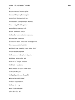 Fifteen Thousand Useful Phrases 440
W
We are all more or less susceptible
We are drifting away from our point
We are impervious to certain rules
We are merely wasting energy in this duel
We can safely take it for granted
We couldn't have a better topic
We had better agree to differ
We have had some conclusions in common
We must judge it leniently
We must not expose ourselves to misinterpretation
We owe you a debt of gratitude
We shall be glad to see you, if you care to come
We will devoutly hope not
Well, as a matter of fact, I have forgotten
Well done! I congratulate you
Well, I'm not going to argue that
Well, I call it scandalous
Well, I confess they don't appeal to me
Well, more's the pity
Well, perhaps it is none of my affair
Well, that is certainly ideal!
Well, this is good fortune
Well, yes--in a way
Well, you are a dreamer!
What a beautiful idea
 