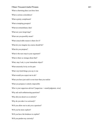 Fifteen Thousand Useful Phrases 441
What a charming place you have here
What a curious coincidence!
What a pretty compliment!
What a tempting prospect!
What an extraordinary idea!
What are your misgivings?
What can you possibly mean?
What conceivable reason is there for it?
What do you imagine my course should be?
What do you propose?
What is the next step in your argument?
What is there so strange about that?
What, may I ask, is your immediate object?
What unseemly levity on his part
What very kind things you say to me
What would you expect me to do?
What you have just said is even truer than you realize
What you propose is utterly impossible
Who is your sagacious adviser? [sagacious = sound judgment, wise]
Why ask such embarrassing questions?
Why did you desert us so entirely?
Why do you take it so seriously?
Will you allow me to ask you a question?
Will you be more explicit?
Will you have the kindness to explain?
Will you pardon my curiosity?
 