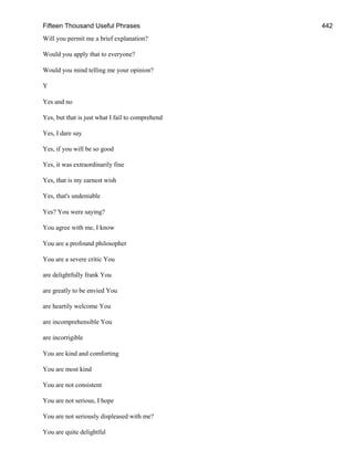 Fifteen Thousand Useful Phrases 442
Will you permit me a brief explanation?
Would you apply that to everyone?
Would you mind telling me your opinion?
Y
Yes and no
Yes, but that is just what I fail to comprehend
Yes, I dare say
Yes, if you will be so good
Yes, it was extraordinarily fine
Yes, that is my earnest wish
Yes, that's undeniable
Yes? You were saying?
You agree with me, I know
You are a profound philosopher
You are a severe critic You
are delightfully frank You
are greatly to be envied You
are heartily welcome You
are incomprehensible You
are incorrigible
You are kind and comforting
You are most kind
You are not consistent
You are not serious, I hope
You are not seriously displeased with me?
You are quite delightful
 