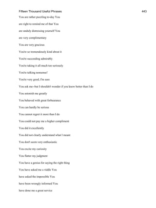 Fifteen Thousand Useful Phrases 443
You are rather puzzling to-day You
are right to remind me of that You
are unduly distressing yourself You
are very complimentary
You are very gracious
You're so tremendously kind about it
You're succeeding admirably
You're taking it all much too seriously
You're talking nonsense!
You're very good, I'm sure
You ask me--but I shouldn't wonder if you knew better than I do
You astonish me greatly
You behaved with great forbearance
You can hardly be serious
You cannot regret it more than I do
You could not pay me a higher compliment
You did it excellently
You did not clearly understand what I meant
You don't seem very enthusiastic
You excite my curiosity
You flatter my judgment
You have a genius for saying the right thing
You have asked me a riddle You
have asked the impossible You
have been wrongly informed You
have done me a great service
 