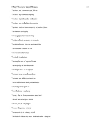 Fifteen Thousand Useful Phrases 444
You have had a pleasant time, I hope
You have my deepest sympathy
You have my unbounded confidence
You have received a false impression
You have such an interesting way of putting things
You interest me deeply
You judge yourself too severely
You know I'm in an agony of curiosity
You know I'm not given to sentimentality
You know the familiar axiom
You leave no alternative
You look incredulous
You may be sure of my confidence
You may rely on me absolutely
You might make an exception
You must have misunderstood me
You must not fail to command me
You overwhelm me with your kindness
You really insist upon it?
You rebuke me very fairly
You say that as though you were surprised
You see how widely we differ
You see, it's all very vague
You see things rose-colored
You seem to be in a happy mood
You seem to take a very mild interest in what I propose
 