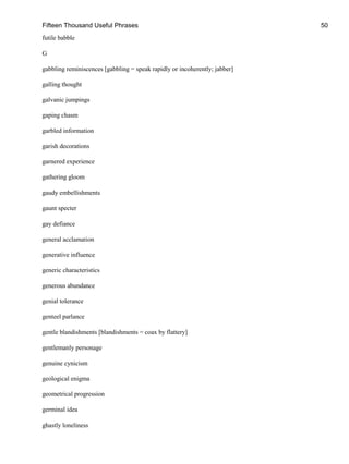Fifteen Thousand Useful Phrases 50
futile babble
G
gabbling reminiscences [gabbling = speak rapidly or incoherently; jabber]
galling thought
galvanic jumpings
gaping chasm
garbled information
garish decorations
garnered experience
gathering gloom
gaudy embellishments
gaunt specter
gay defiance
general acclamation
generative influence
generic characteristics
generous abundance
genial tolerance
genteel parlance
gentle blandishments [blandishments = coax by flattery]
gentlemanly personage
genuine cynicism
geological enigma
geometrical progression
germinal idea
ghastly loneliness
 