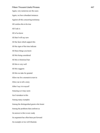 Fifteen Thousand Useful Phrases 447
Again, very numerous are the cases
Again, we have abundant instances
Against all this concurring testimony
All confess this to be true
All I ask is
All of us know
All that I will say now
All the facts which support this
All the signs of the time indicate
All these things you know
All this being considered
All this is historical fact
All this is very well
All this suggests
All this we take for granted
Allow me for a moment to turn to
Allow me to tell a story
Altho I say it to myself
Amazing as it may seem
Am I mistaken in this
Among many examples
Among the distinguished guests who honor
Among the problems that confront us
An answer to this is now ready
An argument has often been put forward
An example or two will illustrate
 