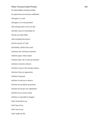 Fifteen Thousand Useful Phrases 448
An indescribably touching incident
An opinion has now become established
And again, it is said
And again, it is to be presumed
And coming nearer to our own day
And did a man try to persuade me
And do you really think
And everybody here knows
And for myself, as I said
And further, all that I have said
And hence the well-known doctrine
And here again, when I speak
And here allow me to call your attention
And here I am led to observe
And here I come to the closing evidence
And here I have an opportunity
And here I reproach
And here I wish you to observe
And here let me define my position
And here let me give my explanation
And here let us recall to mind
And how is it possible to imagine
And I am bound to say
And I beg of you
And I call on you
And I might say this
 