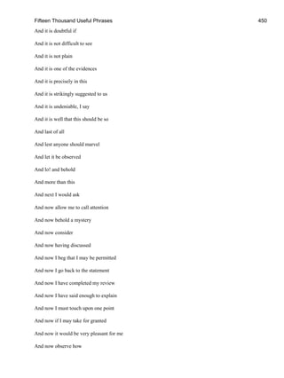 Fifteen Thousand Useful Phrases 450
And it is doubtful if
And it is not difficult to see
And it is not plain
And it is one of the evidences
And it is precisely in this
And it is strikingly suggested to us
And it is undeniable, I say
And it is well that this should be so
And last of all
And lest anyone should marvel
And let it be observed
And lo! and behold
And more than this
And next I would ask
And now allow me to call attention
And now behold a mystery
And now consider
And now having discussed
And now I beg that I may be permitted
And now I go back to the statement
And now I have completed my review
And now I have said enough to explain
And now I must touch upon one point
And now if I may take for granted
And now it would be very pleasant for me
And now observe how
 