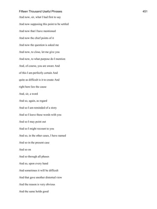 Fifteen Thousand Useful Phrases 451
And now, sir, what I had first to say
And now supposing this point to be settled
And now that I have mentioned
And now the chief points of it
And now the question is asked me
And now, to close, let me give you
And now, to what purpose do I mention
And, of course, you are aware And
of this I am perfectly certain And
quite as difficult is it to create And
right here lies the cause
And, sir, a word
And so, again, as regard
And so I am reminded of a story
And so I leave these words with you
And so I may point out
And so I might recount to you
And so, in the other cases, I have named
And so in the present case
And so on
And so through all phases
And so, upon every hand
And sometimes it will be difficult
And that gave another distorted view
And the reason is very obvious
And the same holds good
 