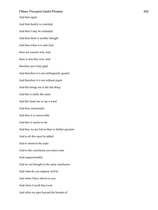 Fifteen Thousand Useful Phrases 452
And then again
And then hastily to conclude
And then I may be reminded
And then there is another thought
And then when it is said And
there are reasons why And
there is also this view And
therefore am I truly glad
And therefore it is not unfrequently quoted
And therefore it is not without regret
And this brings me to the last thing
And this is really the sense
And this leads me to say a word
And thus consistently
And thus it is conceivable
And thus it seems to me
And thus we are led on then to further question
And to all this must be added
And to return to the topic
And to this conclusion you must come
And unquestionably
And we are brought to the same conclusion
And what do you suppose will be
And when I have shown to you
And when I recall that event
And when we pass beyond the bounds of
 