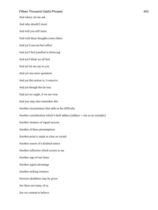 Fifteen Thousand Useful Phrases 453
And where, let me ask
And why should I insist
And will you still insist
And with these thoughts come others
And yet I can not but reflect
And yet I feel justified in believing
And yet I think we all feel
And yet let me say to you
And yet one more quotation
And yet this notion is, I conceive
And yet though this be true
And yet we ought, if we are wise
And you may also remember this
Another circumstance that adds to the difficulty
Another consideration which I shall adduce [adduce = cite as an example]
Another instance of signal success
Another of these presumptions
Another point is made as clear as crystal
Another reason of a kindred nature
Another reflection which occurs to me
Another sign of our times
Another signal advantage
Another striking instance
Answers doubtless may be given
Are there not many of us
Are we content to believe
 