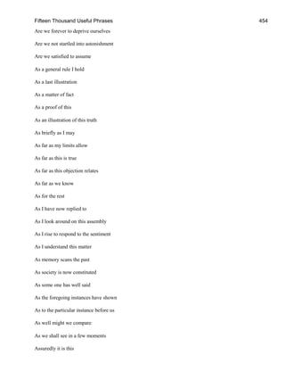Fifteen Thousand Useful Phrases 454
Are we forever to deprive ourselves
Are we not startled into astonishment
Are we satisfied to assume
As a general rule I hold
As a last illustration
As a matter of fact
As a proof of this
As an illustration of this truth
As briefly as I may
As far as my limits allow
As far as this is true
As far as this objection relates
As far as we know
As for the rest
As I have now replied to
As I look around on this assembly
As I rise to respond to the sentiment
As I understand this matter
As memory scans the past
As society is now constituted
As some one has well said
As the foregoing instances have shown
As to the particular instance before us
As well might we compare
As we shall see in a few moments
Assuredly it is this
 
