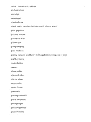 Fifteen Thousand Useful Phrases 51
ghostly apparitions
giant height
giddy pleasure
gifted intelligence
gigantic sagacity [sagacity = discerning, sound in judgment; wisdom.]
girlish sprightliness
gladdening influence
gladiatorial exercise
gladsome glow
glaring impropriety
glassy smoothness
gleaming escutcheon [escutcheon = shield-shaped emblem bearing a coat of arms]
gleeful spirit glibly
condoned gliding
measures
glimmering idea
glistening dewdrop
glittering epigram
gloomy musing
glorious freedom
glossed faults
glowering countenance
glowing anticipations
gnawing thoughts
godlike independence
golden opportunity
 