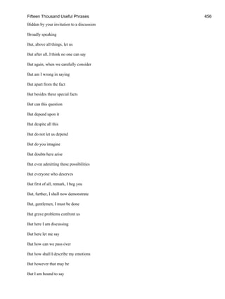 Fifteen Thousand Useful Phrases 456
Bidden by your invitation to a discussion
Broadly speaking
But, above all things, let us
But after all, I think no one can say
But again, when we carefully consider
But am I wrong in saying
But apart from the fact
But besides these special facts
But can this question
But depend upon it
But despite all this
But do not let us depend
But do you imagine
But doubts here arise
But even admitting these possibilities
But everyone who deserves
But first of all, remark, I beg you
But, further, I shall now demonstrate
But, gentlemen, I must be done
But grave problems confront us
But here I am discussing
But here let me say
But how can we pass over
But how shall I describe my emotions
But however that may be
But I am bound to say
 