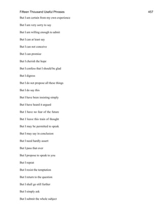 Fifteen Thousand Useful Phrases 457
But I am certain from my own experience
But I am very sorry to say
But I am willing enough to admit
But I can at least say
But I can not conceive
But I can promise
But I cherish the hope
But I confess that I should be glad
But I digress
But I do not propose all these things
But I do say this
But I have been insisting simply
But I have heard it argued
But I have no fear of the future
But I leave this train of thought
But I may be permitted to speak
But I may say in conclusion
But I need hardly assert
But I pass that over
But I propose to speak to you
But I repeat
But I resist the temptation
But I return to the question
But I shall go still further
But I simply ask
But I submit the whole subject
 