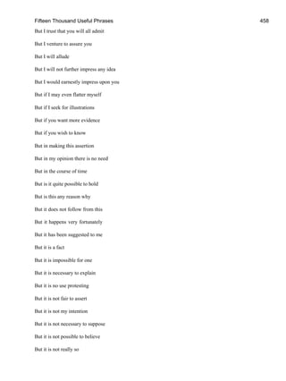 Fifteen Thousand Useful Phrases 458
But I trust that you will all admit
But I venture to assure you
But I will allude
But I will not further impress any idea
But I would earnestly impress upon you
But if I may even flatter myself
But if I seek for illustrations
But if you want more evidence
But if you wish to know
But in making this assertion
But in my opinion there is no need
But in the course of time
But is it quite possible to hold
But is this any reason why
But it does not follow from this
But it happens very fortunately
But it has been suggested to me
But it is a fact
But it is impossible for one
But it is necessary to explain
But it is no use protesting
But it is not fair to assert
But it is not my intention
But it is not necessary to suppose
But it is not possible to believe
But it is not really so
 