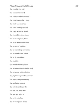 Fifteen Thousand Useful Phrases 459
But it is otherwise with
But it is sometimes said
But it may be doubted whether
But it may happen that I forgot
But it will be a misfortune
But it will naturally be asked
But it will perhaps be argued
But it would be vain to attempt
But let me ask you to glance
But let me before closing refer
But let none of you think
But let us also keep ever in mind
But let us look a little further
But lo! all of a sudden
But mark this
But more than all things else
But my allotted time is running away
But my answer to this objection
But, my friends, pause for a moment
But never was a grosser wrong
But not for one moment
But notwithstanding all this
But now look at the effect
But now take notice of
But on the other hand
But on what ground are we
 