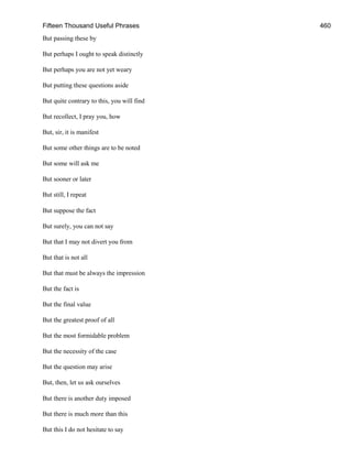 Fifteen Thousand Useful Phrases 460
But passing these by
But perhaps I ought to speak distinctly
But perhaps you are not yet weary
But putting these questions aside
But quite contrary to this, you will find
But recollect, I pray you, how
But, sir, it is manifest
But some other things are to be noted
But some will ask me
But sooner or later
But still, I repeat
But suppose the fact
But surely, you can not say
But that I may not divert you from
But that is not all
But that must be always the impression
But the fact is
But the final value
But the greatest proof of all
But the most formidable problem
But the necessity of the case
But the question may arise
But, then, let us ask ourselves
But there is another duty imposed
But there is much more than this
But this I do not hesitate to say
 