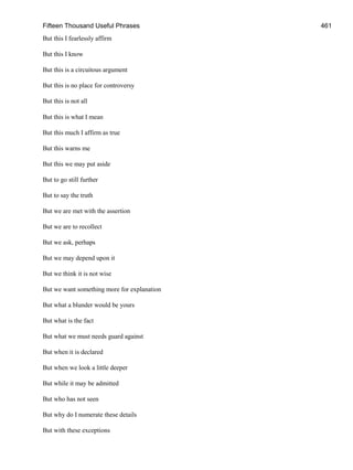 Fifteen Thousand Useful Phrases 461
But this I fearlessly affirm
But this I know
But this is a circuitous argument
But this is no place for controversy
But this is not all
But this is what I mean
But this much I affirm as true
But this warns me
But this we may put aside
But to go still further
But to say the truth
But we are met with the assertion
But we are to recollect
But we ask, perhaps
But we may depend upon it
But we think it is not wise
But we want something more for explanation
But what a blunder would be yours
But what is the fact
But what we must needs guard against
But when it is declared
But when we look a little deeper
But while it may be admitted
But who has not seen
But why do I numerate these details
But with these exceptions
 