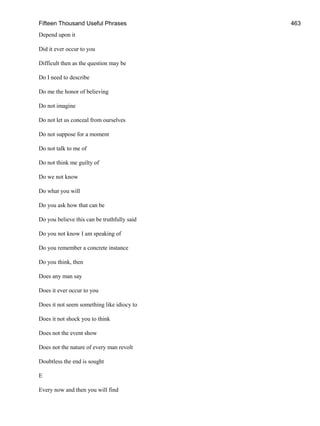Fifteen Thousand Useful Phrases 463
Depend upon it
Did it ever occur to you
Difficult then as the question may be
Do I need to describe
Do me the honor of believing
Do not imagine
Do not let us conceal from ourselves
Do not suppose for a moment
Do not talk to me of
Do not think me guilty of
Do we not know
Do what you will
Do you ask how that can be
Do you believe this can be truthfully said
Do you not know I am speaking of
Do you remember a concrete instance
Do you think, then
Does any man say
Does it ever occur to you
Does it not seem something like idiocy to
Does it not shock you to think
Does not the event show
Does not the nature of every man revolt
Doubtless the end is sought
E
Every now and then you will find
 