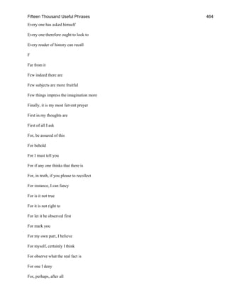 Fifteen Thousand Useful Phrases 464
Every one has asked himself
Every one therefore ought to look to
Every reader of history can recall
F
Far from it
Few indeed there are
Few subjects are more fruitful
Few things impress the imagination more
Finally, it is my most fervent prayer
First in my thoughts are
First of all I ask
For, be assured of this
For behold
For I must tell you
For if any one thinks that there is
For, in truth, if you please to recollect
For instance, I can fancy
For is it not true
For it is not right to
For let it be observed first
For mark you
For my own part, I believe
For myself, certainly I think
For observe what the real fact is
For one I deny
For, perhaps, after all
 