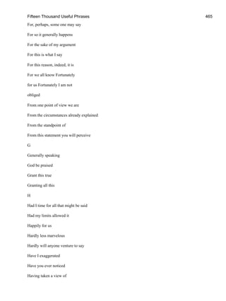 Fifteen Thousand Useful Phrases 465
For, perhaps, some one may say
For so it generally happens
For the sake of my argument
For this is what I say
For this reason, indeed, it is
For we all know Fortunately
for us Fortunately I am not
obliged
From one point of view we are
From the circumstances already explained
From the standpoint of
From this statement you will perceive
G
Generally speaking
God be praised
Grant this true
Granting all this
H
Had I time for all that might be said
Had my limits allowed it
Happily for us
Hardly less marvelous
Hardly will anyone venture to say
Have I exaggerated
Have you ever noticed
Having taken a view of
 
