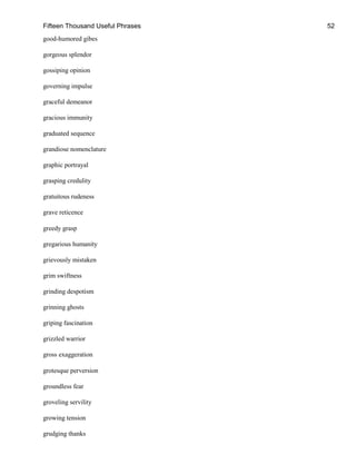 Fifteen Thousand Useful Phrases 52
good-humored gibes
gorgeous splendor
gossiping opinion
governing impulse
graceful demeanor
gracious immunity
graduated sequence
grandiose nomenclature
graphic portrayal
grasping credulity
gratuitous rudeness
grave reticence
greedy grasp
gregarious humanity
grievously mistaken
grim swiftness
grinding despotism
grinning ghosts
griping fascination
grizzled warrior
gross exaggeration
grotesque perversion
groundless fear
groveling servility
growing tension
grudging thanks
 