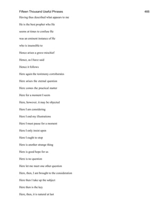 Fifteen Thousand Useful Phrases 466
Having thus described what appears to me
He is the best prophet who He
seems at times to confuse He
was an eminent instance of He
who is insensible to
Hence arises a grave mischief
Hence, as I have said
Hence it follows
Here again the testimony corroborates
Here arises the eternal question
Here comes the practical matter
Here for a moment I seem
Here, however, it may be objected
Here I am considering
Here I end my illustrations
Here I must pause for a moment
Here I only insist upon
Here I ought to stop
Here is another strange thing
Here is good hope for us
Here is no question
Here let me meet one other question
Here, then, I am brought to the consideration
Here then I take up the subject
Here then is the key
Here, then, it is natural at last
 